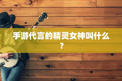手游代言的精灵女神叫什么？