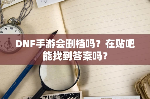 DNF手游会删档吗？在贴吧能找到答案吗？