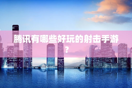 腾讯有哪些好玩的射击手游？