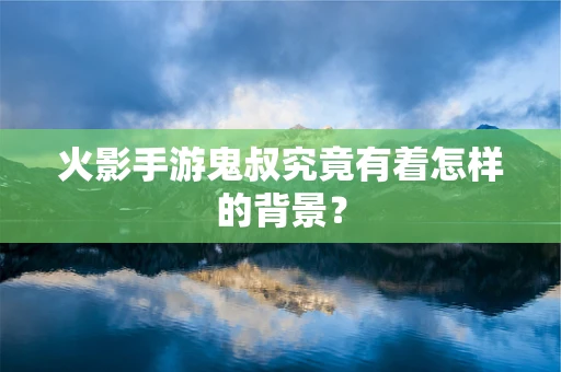 火影手游鬼叔究竟有着怎样的背景？