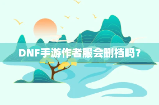 DNF手游作者服会删档吗？