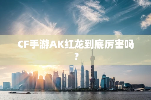 CF手游AK红龙到底厉害吗？
