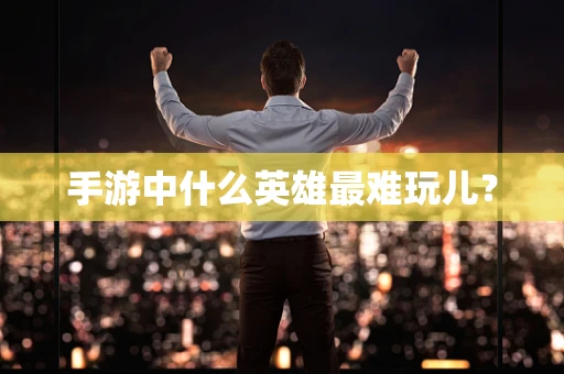 手游中什么英雄最难玩儿？