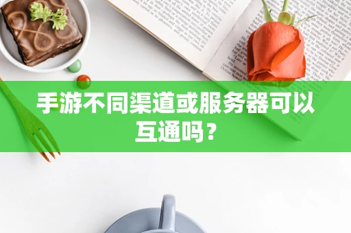 手游不同渠道或服务器可以互通吗？