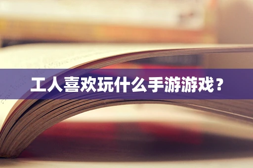 工人喜欢玩什么手游游戏？