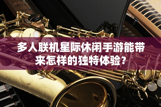 多人联机星际休闲手游能带来怎样的独特体验？