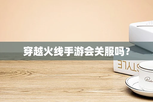 穿越火线手游会关服吗？