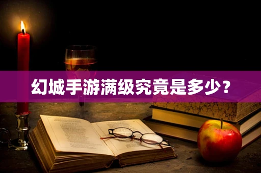 幻城手游满级究竟是多少？