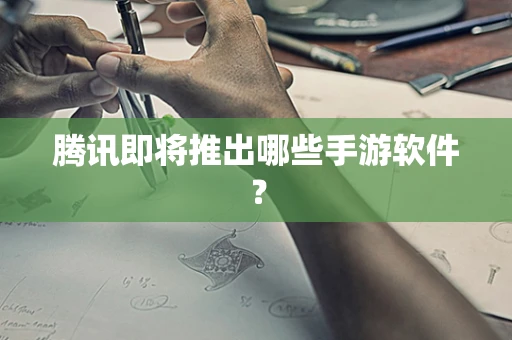 腾讯即将推出哪些手游软件？